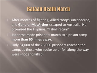 





After months of fighting, Allied troops surrendered,
and General MacArthur escaped to Australia. He
promised the Filipinos, “I shall return”
Japanese made prisoners march to a prison camp
more than 60 miles away.
Only 54,000 of the 76,000 prisoners reached the
camp, as those who spoke up or fell along the way
were shot and killed.

 