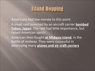 




Americans had low morale to this point.
A small raid launched by an aircraft carrier bombed
Tokyo, Japan. The raid had little importance, but
raised American spirits
American then fought at Midway Island, in the
battle of midway. They were successful in
destroying many planes and air craft carriers

 