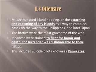 






MacArthur used island hopping, or the attacking
and capturing of key islands as a way to establish
bases on the way to the Philippines, and later Japan
The battles were the most gruesome of the war.
Japanese were trained to fight for honor and
death, for surrender was dishonorable to their
nation
This included suicide pilots known as Kamikazes

 