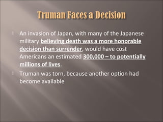 



An invasion of Japan, with many of the Japanese
military believing death was a more honorable
decision than surrender, would have cost
Americans an estimated 300,000 – to potentially
millions of lives.
Truman was torn, because another option had
become available

 