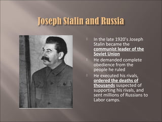 





In the late 1920’s Joseph
Stalin became the
communist leader of the
Soviet Union
He demanded complete
obedience from the
people he ruled
He executed his rivals,
ordered the deaths of
thousands suspected of
supporting his rivals, and
sent millions of Russians to
Labor camps.

 