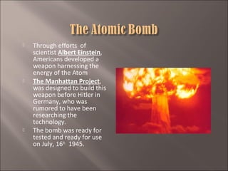 





Through efforts of
scientist Albert Einstein,
Americans developed a
weapon harnessing the
energy of the Atom
The Manhattan Project,
was designed to build this
weapon before Hitler in
Germany, who was
rumored to have been
researching the
technology.
The bomb was ready for
tested and ready for use
on July, 16th, 1945.

 