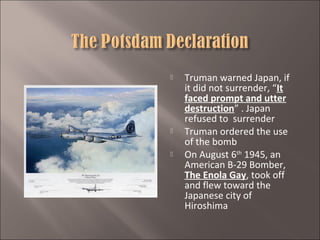 




Truman warned Japan, if
it did not surrender, “It
faced prompt and utter
destruction” . Japan
refused to surrender
Truman ordered the use
of the bomb
On August 6th 1945, an
American B-29 Bomber,
The Enola Gay, took off
and flew toward the
Japanese city of
Hiroshima

 