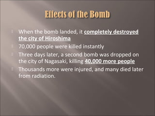 






When the bomb landed, it completely destroyed
the city of Hiroshima
70,000 people were killed instantly
Three days later, a second bomb was dropped on
the city of Nagasaki, killing 40,000 more people
Thousands more were injured, and many died later
from radiation.

 