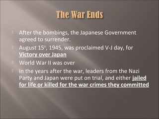 






After the bombings, the Japanese Government
agreed to surrender.
August 15th, 1945, was proclaimed V-J day, for
Victory over Japan
World War II was over
In the years after the war, leaders from the Nazi
Party and Japan were put on trial, and either jailed
for life or killed for the war crimes they committed

 