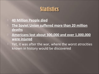 






40 Million People died
The Soviet Union suffered more than 20 million
deaths
Americans lost about 300,000 and over 1,000,000
were injured
Yet, it was after the war, where the worst atrocities
known in history would be discovered

 