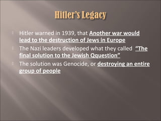 





Hitler warned in 1939, that Another war would
lead to the destruction of Jews in Europe
The Nazi leaders developed what they called “The
final solution to the Jewish Qquestion”
The solution was Genocide, or destroying an entire
group of people

 