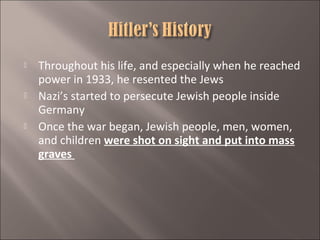 





Throughout his life, and especially when he reached
power in 1933, he resented the Jews
Nazi’s started to persecute Jewish people inside
Germany
Once the war began, Jewish people, men, women,
and children were shot on sight and put into mass
graves

 