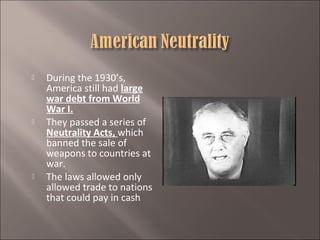 





During the 1930’s,
America still had large
war debt from World
War I.
They passed a series of
Neutrality Acts, which
banned the sale of
weapons to countries at
war.
The laws allowed only
allowed trade to nations
that could pay in cash

 