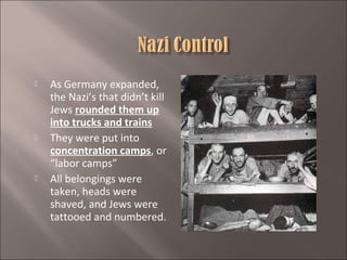





As Germany expanded,
the Nazi’s that didn’t kill
Jews rounded them up
into trucks and trains
They were put into
concentration camps, or
“labor camps”
All belongings were
taken, heads were
shaved, and Jews were
tattooed and numbered.

 