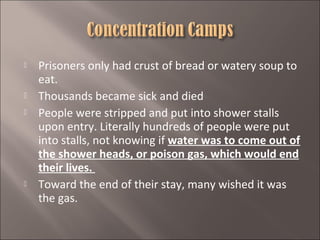 






Prisoners only had crust of bread or watery soup to
eat.
Thousands became sick and died
People were stripped and put into shower stalls
upon entry. Literally hundreds of people were put
into stalls, not knowing if water was to come out of
the shower heads, or poison gas, which would end
their lives.
Toward the end of their stay, many wished it was
the gas.

 