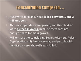 





Auschwitz in Poland, Nazis killed between 1 and 2
million Jews.
Thousands per day were gassed, and then bodies
were burned in ovens, because there was not
enough space for mass graves
Millions of others, including Soviet Prisoners, Poles,
Gypsies (Romani), Homosexuals, and people with
handicaps were also ruthlessly killed.

 