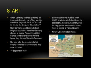 START
•

When Germany finished gathering all
their part of country back They want to
make the
Nazi Germany need to invade their
neighbor countries, therefore Germany
choses to invade Poland. In addition
France and England is with Poland
hence they declare War with Germany

•

Not long after the invasion started
Poland surrender to German and they
were occupies.

•

1st September 1939

•

Suddenly after the invasion finish
USSR slowly invade Poland from the
east sep17. However, Germany wont
let they go that easy therefore they
meet at central of Poland Sep29.

•

Nov30 USSR invade Finland.

 