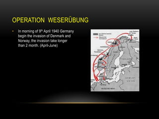 OPERATION WESERÜBUNG
•

In morning of 9th April 1940 Germany
begin the invasion of Denmark and
Norway, the invasion take longer
than 2 month. (April-June)

 