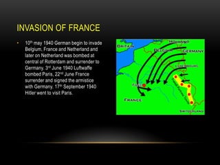 INVASION OF FRANCE
•

10th may 1940 German begin to invade
Belgium, France and Netherland and
later on Netherland was bombed at
central of Rotterdam and surrender to
Germany. 3rd June 1940 Luftwaffe
bombed Paris, 22nd June France
surrender and signed the armistice
with Germany. 17th September 1940
Hitler went to visit Paris.

 