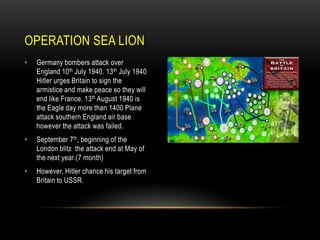 OPERATION SEA LION
•

Germany bombers attack over
England 10th July 1940. 13th July 1940
Hitler urges Britain to sign the
armistice and make peace so they will
end like France. 13th August 1940 is
the Eagle day more than 1400 Plane
attack southern England air base
however the attack was failed.

•

September 7th, beginning of the
London blitz the attack end at May of
the next year.(7 month)

•

However, Hitler chance his target from
Britain to USSR.

 