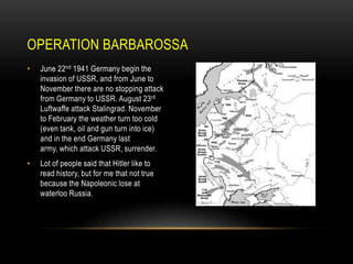 OPERATION BARBAROSSA
•

June 22nd 1941 Germany begin the
invasion of USSR, and from June to
November there are no stopping attack
from Germany to USSR. August 23rd
Luftwaffe attack Stalingrad. November
to February the weather turn too cold
(even tank, oil and gun turn into ice)
and in the end Germany last
army, which attack USSR, surrender.

•

Lot of people said that Hitler like to
read history, but for me that not true
because the Napoleonic lose at
waterloo Russia.

 