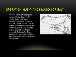 OPERATION HUSKY AND INVASION OF ITALY
•

July 1943 the Allies force begin the
operation Husky, about 130,000145,000 died in the invasion.
Operation Husky is the invasion of
Sicily and to make Italy fall. Later on
Palermo fall and Benito Mussolini was
overthrown, therefore with no leader
it’s the best time for the Allies to
invade Italy. Not long after Benito
Mussolini was overthrown the Allies
begin the invasion then 8th September
Italy surrender.

 