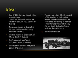 D-DAY
•

June 6th 1944 there are 5 beach in the
Normandy coast
“Sword, Juno, Gold, Omaha and Utah ” the
first attack is at Utah 6:30( US men 4th
division)

•

The second attack is at Omaha 7:00
(Us men 1st division suffer a heavy
wave near the beach)

•

The third attack is at Gold Beach 7:25
(Men of British 5th division)

•

The Fourth attack is at Sword
7:30(Men of British 3rd division)

•

The last attack is at Juno 7:55(men of
Canada 3rd division)

•

There are more than 150,000 men and
9,000 casualties, in the first place
General Erwin Rommel say that “we
need to beat and destroy all the force
before they land” however Hitler say
that “we should destroy the force in
land” and Rommel is wrong.

•

Planed by Eisenhower

 