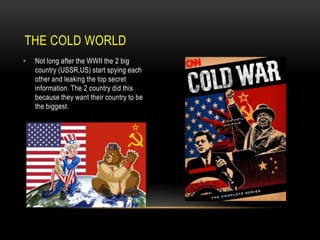THE COLD WORLD
•

Not long after the WWII the 2 big
country (USSR,US) start spying each
other and leaking the top secret
information. The 2 country did this
because they want their country to be
the biggest.

 