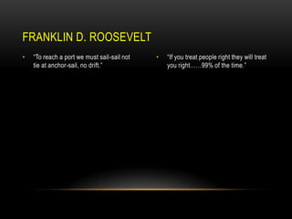 FRANKLIN D. ROOSEVELT
•

“To reach a port we must sail-sail not
tie at anchor-sail, no drift.”

•

“If you treat people right they will treat
you right……99% of the time.”

 