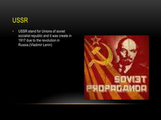 USSR
•

USSR stand for Unions of soviet
socialist republic and it was create in
1917 due to the revolution in
Russia.(Vladimir Lenin)

 