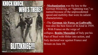 • -Mechanization was the key to the
German blitzkrieg, or “lightning war,” so
named because of the unprecedented
speed and mobility that were its salient
characteristics.
• -The German Air Force, or Luftwaffe,
was also the best force of its kind in 1939.
• - With France on the verge of
collapse, Benito Mussolini of Italy put his
Pact of Steel with Hitler into action, and
Italy declared war against France and
Britain on June 10.
 