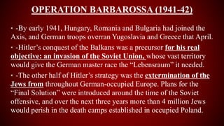 OPERATION BARBAROSSA (1941-42)
• -By early 1941, Hungary, Romania and Bulgaria had joined the
Axis, and German troops overran Yugoslavia and Greece that April.
• -Hitler’s conquest of the Balkans was a precursor for his real
objective: an invasion of the Soviet Union, whose vast territory
would give the German master race the “Lebensraum” it needed.
• -The other half of Hitler’s strategy was the extermination of the
Jews from throughout German-occupied Europe. Plans for the
“Final Solution” were introduced around the time of the Soviet
offensive, and over the next three years more than 4 million Jews
would perish in the death camps established in occupied Poland.
 