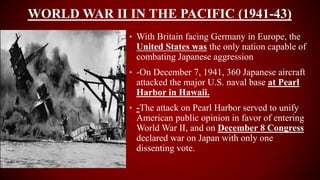 WORLD WAR II IN THE PACIFIC (1941-43)
• With Britain facing Germany in Europe, the
United States was the only nation capable of
combating Japanese aggression
• -On December 7, 1941, 360 Japanese aircraft
attacked the major U.S. naval base at Pearl
Harbor in Hawaii.
• -The attack on Pearl Harbor served to unify
American public opinion in favor of entering
World War II, and on December 8 Congress
declared war on Japan with only one
dissenting vote.
 