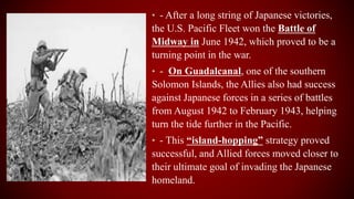 • - After a long string of Japanese victories,
the U.S. Pacific Fleet won the Battle of
Midway in June 1942, which proved to be a
turning point in the war.
• - On Guadalcanal, one of the southern
Solomon Islands, the Allies also had success
against Japanese forces in a series of battles
from August 1942 to February 1943, helping
turn the tide further in the Pacific.
• - This “island-hopping” strategy proved
successful, and Allied forces moved closer to
their ultimate goal of invading the Japanese
homeland.
 