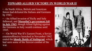 TOWARD ALLIED VICTORY IN WORLD WAR II
• -In North Africa, British and American
forces had defeated the Italians and Germans
by 1943.
• - An Allied invasion of Sicily and Italy
followed, and Mussolini’s government fell
in July 1943, though Allied fighting against
the Germans in Italy would continue until
1945.
• - On World War II’s Eastern Front, a Soviet
counteroffensive launched in November 1942
ended the bloody Battle of Stalingrad, which
had seen some of the fiercest combat of the
war.
 