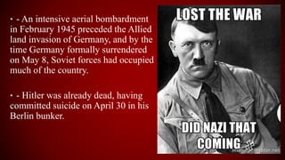 • - An intensive aerial bombardment
in February 1945 preceded the Allied
land invasion of Germany, and by the
time Germany formally surrendered
on May 8, Soviet forces had occupied
much of the country.
• - Hitler was already dead, having
committed suicide on April 30 in his
Berlin bunker.
 