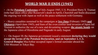 WORLD WAR II ENDS (1945)
• -At the Potsdam Conference of July-August 1945, U.S. President Harry S. Truman
(who had taken office after Roosevelt’s death in April), Churchill and Stalin discussed
the ongoing war with Japan as well as the peace settlement with Germany.
• - Heavy casualties sustained in the campaigns at Iwo Jima (February 1945) and
Okinawa (April-June 1945), and fears of the even costlier land invasion of Japan led
Truman to authorize the use of a new and devastating weapon–the atomic bomb–on
the Japanese cities of Hiroshima and Nagasaki in early August.
• - On August 10, the Japanese government issued a statement declaring they would
accept the terms of the Potsdam Declaration, and on September 2, U.S.
General Douglas MacArthur accepted Japan’s formal surrender aboard the
USS Missouri in Tokyo Bay.
 