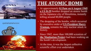 THE ATOMIC BOMB
• At approximately 8.15am on 6 August 1945
a US B-29 bomber dropped an atomic bomb
on the Japanese city of Hiroshima, instantly
killing around 80,000 people.
• The dropping of the bombs, which occurred
by executive order of US President Harry
Truman, remains the only nuclear attack in
history.
• Since 1942, more than 100,000 scientists of
the Manhattan Project had been working on
the bomb’s development.
• At the time, it was the largest collective
scientific effort ever undertaken
 
