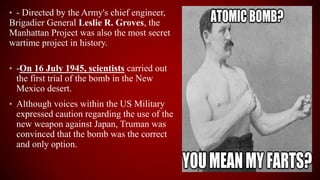• - Directed by the Army's chief engineer,
Brigadier General Leslie R. Groves, the
Manhattan Project was also the most secret
wartime project in history.
• -On 16 July 1945, scientists carried out
the first trial of the bomb in the New
Mexico desert.
• Although voices within the US Military
expressed caution regarding the use of the
new weapon against Japan, Truman was
convinced that the bomb was the correct
and only option.
 