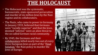 THE HOLOCAUST
• The Holocaust was the systematic,
bureaucratic, state-sponsored persecution
and murder of six million Jews by the Nazi
regime and its collaborators.
• The Nazis, who came to power in Germany
in January 1933, believed that Germans
were "racially superior" and that the Jews,
deemed "inferior," were an alien threat to
the so-called German racial community.
• By 1945, the Germans and their
collaborators killed nearly two out of every
three European Jews as part of the "Final
Solution," the Nazi policy to murder the
Jews of Europe.
 