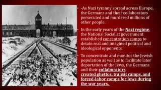 • -As Nazi tyranny spread across Europe,
the Germans and their collaborators
persecuted and murdered millions of
other people.
• In the early years of the Nazi regime,
the National Socialist government
established concentration camps to
detain real and imagined political and
ideological opponents.
• To concentrate and monitor the Jewish
population as well as to facilitate later
deportation of the Jews, the Germans
and their collaborators
created ghettos, transit camps, and
forced-labor camps for Jews during
the war years.
 