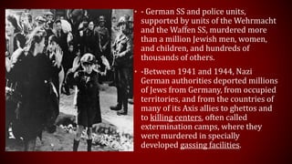 • - German SS and police units,
supported by units of the Wehrmacht
and the Waffen SS, murdered more
than a million Jewish men, women,
and children, and hundreds of
thousands of others.
• -Between 1941 and 1944, Nazi
German authorities deported millions
of Jews from Germany, from occupied
territories, and from the countries of
many of its Axis allies to ghettos and
to killing centers, often called
extermination camps, where they
were murdered in specially
developed gassing facilities.
 