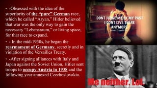 • -Obsessed with the idea of the
superiority of the “pure” German race,
which he called “Aryan,” Hitler believed
that war was the only way to gain the
necessary “Lebensraum,” or living space,
for that race to expand.
• - In the mid-1930s, he began the
rearmament of Germany, secretly and in
violation of the Versailles Treaty.
• -After signing alliances with Italy and
Japan against the Soviet Union, Hitler sent
troops to occupy Austria in 1938 and the
following year annexed Czechoslovakia.
 