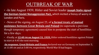 OUTBREAK OF WAR
• -In late August 1939, Hitler and Soviet leader Joseph Stalin signed
the German-Soviet Nonaggression Pact, which incited a frenzy of worry in
London and Paris.
• -News of the signing, on August 25, of a formal treaty of mutual
assistance between Great Britain and Poland (to supersede a previous
though temporary agreement) caused him to postpone the start of hostilities
for a few days.
• -Finally, at 12:40 PM on August 31, 1939, Hitler ordered hostilities against Poland
to start at 4:45 the next morning.
-In response, Great Britain and France declared war on Germany on September 3,
at 11:00 AM and at 5:00 PM, respectively. World War II had begun.
 