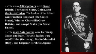 • -The main Allied powers were Great
Britain, The United States, China, and
the Soviet Union. The leaders of the Allies
were Franklin Roosevelt (the United
States), Winston Churchill (Great
Britain), and Joseph Stalin (the Soviet
Union).
• -The main Axis powers were Germany,
Japan and Italy. The Axis leaders were
Adolf Hitler (Germany), Benito Mussolini
(Italy), and Emperor Hirohito (Japan).
 