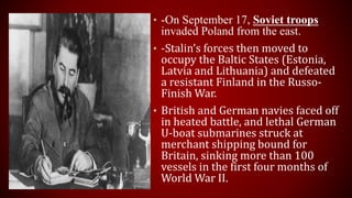 • -On September 17, Soviet troops
invaded Poland from the east.
• -Stalin’s forces then moved to
occupy the Baltic States (Estonia,
Latvia and Lithuania) and defeated
a resistant Finland in the Russo-
Finish War.
• British and German navies faced off
in heated battle, and lethal German
U-boat submarines struck at
merchant shipping bound for
Britain, sinking more than 100
vessels in the first four months of
World War II.
 