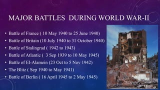 MAJOR BATTLES DURING WORLD WAR-II
• Battle of France ( 10 May 1940 to 25 June 1940)
• Battle of Britain (10 July 1940 to 31 October 1940)
• Battle of Stalingrad ( 1942 to 1943)
• Battle of Atlantic ( 3 Sep 1939 to 10 May 1945)
• Battle of El-Alamein (23 Oct to 5 Nov 1942)
• The Blitz ( Sep 1940 to May 1941)
• Battle of Berlin ( 16 April 1945 to 2 May 1945)
 