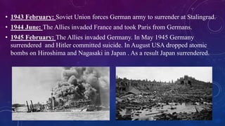 • 1943 February: Soviet Union forces German army to surrender at Stalingrad.
• 1944 June: The Allies invaded France and took Paris from Germans.
• 1945 February: The Allies invaded Germany. In May 1945 Germany
surrendered and Hitler committed suicide. In August USA dropped atomic
bombs on Hiroshima and Nagasaki in Japan . As a result Japan surrendered.
•
 