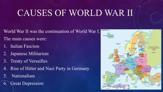 CAUSES OF WORLD WAR II
World War II was the continuation of World War I.
The main causes were:
1. Italian Fascism
2. Japanese Militarism
3. Treaty of Versailles
4. Rise of Hitler and Nazi Party in Germany
5. Nationalism
6. Great Depression
 