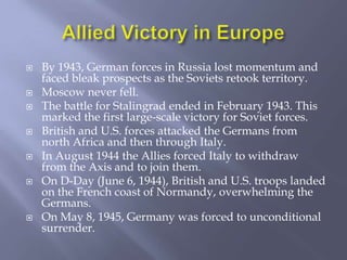 Allied Victory in EuropeBy 1943, German forces in Russia lost momentum and faced bleak prospects as the Soviets retook territory.Moscow never fell.The battle for Stalingrad ended in February 1943. This marked the first large-scale victory for Soviet forces.British and U.S. forces attacked the Germans from north Africa and then through Italy.In August 1944 the Allies forced Italy to withdraw from the Axis and to join them. On D-Day (June 6, 1944), British and U.S. troops landed on the French coast of Normandy, overwhelming the Germans.On May 8, 1945, Germany was forced to unconditional surrender.