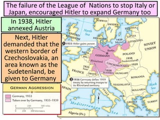 In 1938, Hitler
annexed Austria
The failure of the League of Nations to stop Italy or
Japan, encouraged Hitler to expand Germany too
Next, Hitler
demanded that the
western border of
Czechoslovakia, an
area known as the
Sudetenland, be
given to Germany
 