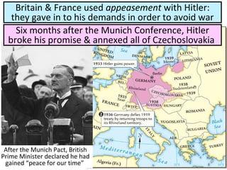 After the Munich Pact, British
Prime Minister declared he had
gained “peace for our time”
Britain & France used appeasement with Hitler:
they gave in to his demands in order to avoid war
Six months after the Munich Conference, Hitler
broke his promise & annexed all of Czechoslovakia
 