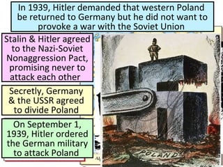 In 1939, Hitler demanded that western Poland
be returned to Germany but he did not want to
provoke a war with the Soviet Union
Stalin & Hitler agreed
to the Nazi-Soviet
Nonaggression Pact,
promising never to
attack each other
Secretly, Germany
& the USSR agreed
to divide Poland
On September 1,
1939, Hitler ordered
the German military
to attack Poland
 