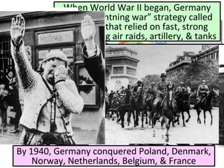When World War II began, Germany
used a “lightning war” strategy called
blitzkrieg that relied on fast, strong
attacks using air raids, artillery, & tanks
By 1940, Germany conquered Poland, Denmark,
Norway, Netherlands, Belgium, & France
 